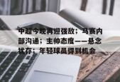 开云体育在线平台-关于中超今晚再迎强敌；马赛内部沟通；主帅态度——悬念犹存；年轻球员得到机会的信息