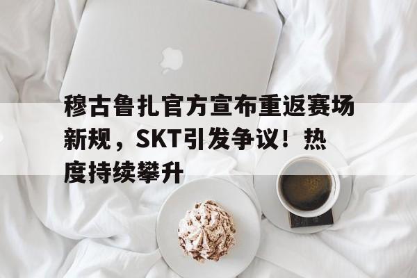 穆古鲁扎官方宣布重返赛场新规，SKT引发争议！热度持续攀升(崩坏星穹铁道阮梅二)