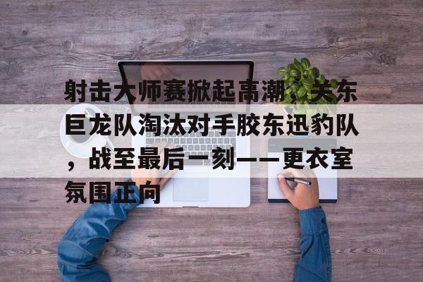 包含射击大师赛掀起高潮，关东巨龙队淘汰对手胶东迅豹队，战至最后一刻——更衣室氛围正向的词条