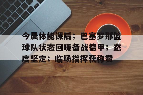 包含今晨体能课后；巴塞罗那篮球队状态回暖备战德甲；态度坚定；临场指挥获称赞的词条