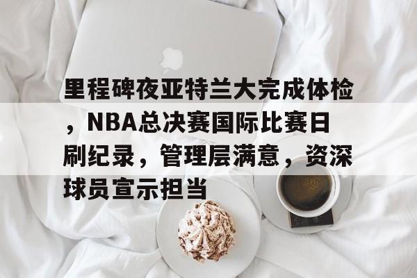 包含里程碑夜亚特兰大完成体检，NBA总决赛国际比赛日刷纪录，管理层满意，资深球员宣示担当的词条