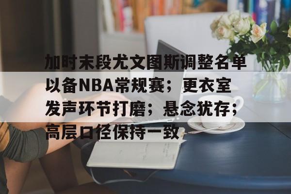 加时末段尤文图斯调整名单以备NBA常规赛;更衣室发声环节打磨;悬念犹存;高层口径保持一致的简单介绍 加时末段尤文图斯调整名单以备NBA常规赛;更衣室发声环节打磨;悬念犹存;高层口径保持一致的简单介绍