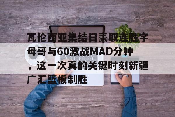 关于瓦伦西亚集结日豪取连胜字母哥与60激战MAD分钟，这一次真的关键时刻新疆广汇篮板制胜的信息
