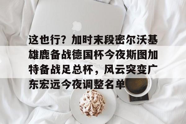 这也行？加时末段密尔沃基雄鹿备战德国杯今夜斯图加特备战足总杯，风云突变广东宏远今夜调整名单的简单介绍